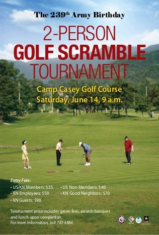Camp Casey Golf Course
Saturday, June 14, 9 a.m.
2-PERSON
GOLF SCRAMBLE
TOURNAMENT
Entry Fees:
• US/KN Members: $35		 • US Non-Members: $40
• KN Employees: $50				 • KN Good Neighbors: $70	
• KN Guests: $90	
Tournament price includes green fees, awards banquet
and lunch upon completion.
For more information, call 730-4884.
The 239th
Army Birthday
 