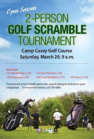 son
Sea
pen
O

2-Person
Golf Scramble
Tournament
Camp Casey Golf Course
Saturday, March 29, 9 a.m.

Entry Fees:
• US/KN Members: $35		 • US Non-Members: $40
• KN Employees: $50				 • KN Good Neighbors: $70			 • KN Guests: $90
Tournament price includes green fee, awards banquet and lunch upon
completion.		 For more information, call 730-4884.

 