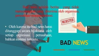 Bad news adalah berita yang tidak
menyenangkan yang diterima oleh organisasi,
perusahaanmaupuninstansi.
• Oleh karena itu bad newsharus
ditanggapi secara bijaksana oleh
setiap organisasi perusahaan,
bahkaninstansi tertentu.
BAD NEWS
 
