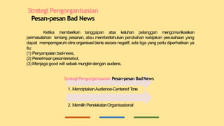 Strategi Pengorganisasian
Pesan-pesan Bad News
Ketika memberikan tanggapan atas keluhan pelanggan mengomunikasikan
permasalahan tentang pesanan, atau memberitahukan perubahan kebijakan perusahaan yang
dapat memperngaruhi citra organisasi bisnis secara negatif, ada tiga yang perlu diperhatikan ya
itu:
(1) Penyampaian bad-news,
(2) Penerimaanpesantersebut,
(3) Menjaga good will sebaik mungkindengan audiens.
Strategi Pengorganisasian Pesan-pesan Bad News
1. MenciptakanAudience-Centered T
one
2. MemilihPendekatanOrganisasional
 