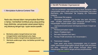 Nada atau intonasi dalam menyampaikanBad-New
s mampu memberikankontribusi yang cukuppenting
bagi efektivitas penyampaian pesan-pesanbisnisy
ang didukung dengan tiga tujuansecaraspesifik :
a. Membantuaudiensmengerti bahwa bad news
menggambarkansuatukeputusanyang tegas.
b. Membantuaudiensmengerti bahwa keputusanitu adil.
c. Membantuaudiensagar tetap memberikangoodwill bagi
perusahaan
• Ada dua pendekatan organisasional yang dapat diterapkan dalam
menyampaikan pesan- pesan yang kurang menyenangkan bagi audiens
(Bad-News), yaitu Perencanaan T
ak Langsung dan Perencanaan
Langsung.
a. PerencanaanT
akLangsung
• Merupakan pendekatan yang familiar atau lazim digunakan
untuk penulisan pesan-pesan yang mempunyai dampak kurang
menyenangkan kepada audiens.Dalam pendekatan
• organisasional perencanaan tak langsung terdapat 4 bagian pe
nting yaitu :
1. Pembuka(pernyataan netral).
2. Alasan ( Penjelasanlogis).
3. Bad news( Nyatakan bad news ).
4. Penutup( Positif,bersahabat, dan menyenangkan).
•b. Perencanaan Langsung
• Suatu pesan yang kurang menyenangkan yang di organisir
melalui perencanaan langsungakan diawali dengan suatu pernyataan
bad news, selanjutnya diikuti dengan berbagai alasan yang
mendukungnya,dan diakhiri denganpenutupyangbersahabat.
1. MenciptakanAudience-Centered T
one
2. MemilihPendekatanOrganisasional
 