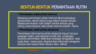 BENTUK-BENTUK PERMINTAAN RUTIN
• Permintaan untukpihak internal.
Biasanya permintaan pihak internal dikomunikasikan
secara lisan, namundapat juga dalam bentuk tertulis.
Bentukpermintaan rutin dalam bentuk tertulis yang
paling umumdipakai oleh pihak internal adalah memo.
• Permintaan untukpihak eksternal
Permintaaninformasi kepihak eksternal dapat berupa
pesanan,klaim, permohonankredit dan undangan.
Apabila permintaan dilakukan sebagai tanggapan atas
suatuiklan, maka perlu dicantumkaninformasi mengenai
dimana dan kapan iklan dibaca atau dilihat.
 