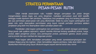 STRATEGI PERMINTAAN
PESAN-PESAN RUTIN
Untuk menulis pesan-pesan rutin, mulailah dengan pernyataan ide pokok dengan
mengemukakan secara tegas apa yang diinginkan. Usahakan pernyataan awal lebih spesifik,
sehingga mudah dipahami oleh pembaca. Selanjutnya, ikuti penjelasan yang rinci tentang bagaimana
dan apa permintaan pesan-pesan rutin yang dikehendaki. Selain itu pada bagian pertengahan dari
pesan rutin, perlu disampaikan permintaaan yang dapat menarik perhatian pembaca sebelum
penjelasanyang lebih rinci disampaikan dalam penulisan pesanrutin.
Pendekatan untuk bagian pertengahan dari permintaan rutin adalah denagan pendekatan
T
anya jawab (ask quetions approach), seperti meminta informasi tentang spesifikasi produk, harga
produk, sistem pengiriman produk, cara pembayaran produk, pemberian garansi, ukuran produk,
warna produk dan apa manfaat dan kegunaan produk.
Pada bagian akhir, kemukakan pernyataan yang ramah, apresiasi/penghargaan dan
tindakan khusus yang kita inginkan. Untuk memudahkan respons pembaca, maka akan lebih kalau
dicantumkaninformasi yang dapat dihubunhisegera seperti alamat kantor atau nomor.
 