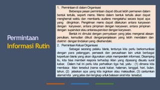 Permintaan
Informasi Rutin
1. Permintaandi dalamOrganisasi
Beberapa pesan permintaan dapat dibuat lebih permanen dalam
bentuk tertulis, seperti memo. Memo dalam bentuk tertulis akan dapat
menghemat waktu dan membantu audiens mengetahui secara tepat apa
yang diinginkan. Pengiriman memo dapat dilakukan antara karyawan
dengan karyawan, antara pimpinan dengan karyawan, antara pimpinan
dengan supervisoratau antarasupervisor dengan karyawan.
Bentuk ini dimulai dengan pernyataan yang jelas mengenai alasan
penulisan, kemudian diikuti denganpenjelasan yang lebih mendalam dan
diakhiri dengan tindakan yang dikehendaki.
2. PermintaanKeluarOrganisasi
Sebagai seorang pelaku bisnis, tentunya kita perlu berkomunikasi
dengan para pelanggan, pemasok dan perusahaan lain untuk berbagai
keperluan bisnis yang akan digunakan untuk memperoleh informasi. Disamping
itu, kita bisa memberi respons terhadap iklan yang dipasang disuatu surat
kabar. Dalam hal ini perlu kita perhatikan tiga hal, yaitu : (1) dimana kita
membaca iklan tersebut (nama surat kabar, halaman, tanggal, hari, bulan,
tahun, (2) jelaskan apa yang kita inginkan atau maksudkan, (3) cantumkan
alamat kita yang jelas dan lengkap untukbalasan sirat kita tersebut.
 