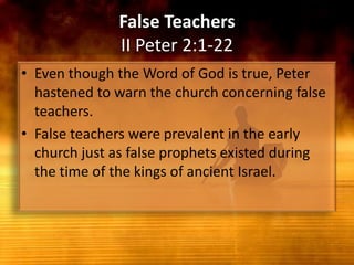 False TeachersII Peter 2:1-22Even though the Word of God is true, Peter hastened to warn the church concerning false teachers. False teachers were prevalent in the early church just as false prophets existed during the time of the kings of ancient Israel.