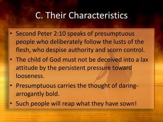 C. Their CharacteristicsSecond Peter 2:10 speaks of presumptuous people who deliberately follow the lusts of the flesh, who despise authority and scorn control. The child of God must not be deceived into a lax attitude by the persistent pressure toward looseness.Presumptuous carries the thought of daring-arrogantly bold.Such people will reap what they have sown!