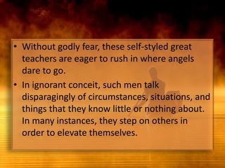 Without godly fear, these self-styled great teachers are eager to rush in where angels dare to go. In ignorant conceit, such men talk disparagingly of circumstances, situations, and things that they know little or nothing about. In many instances, they step on others in order to elevate themselves.