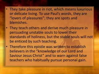 They take pleasure in riot, which means luxurious or delicate living. To use Paul’s words, they are “lovers of pleasures”; they are spots and blemishes.They teach others and derive much pleasure in persuading unstable souls to lower their standards of holiness, but the stable souls will not be enticed by such teaching.Therefore this epistle was written to establish believers in the “knowledge of our Lord and Saviour Jesus Christ” and to warn against false teachers who habitually pursue personal gain.
