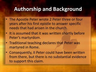 Authorship and BackgroundThe Apostle Peter wrote 2Peter three or four years after his first epistle to answer specific needs that had arisen in the church.It is assumed that it was written shortly before Peter’s martyrdom. Traditional teaching declares that Peter was martyred in Rome.Consequently, II Peter could have been written from there, but there is no substantial evidence to support this claim.