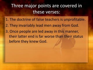 Three major points are covered in these verses:1. The doctrine of false teachers is unprofitable.2. They invariably lead men away from God.3. Once people are led away in this manner, their latter end is far worse than their status before they knew God.