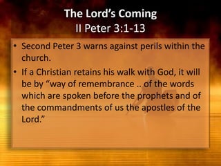 The Lord’s ComingII Peter 3:1-13Second Peter 3 warns against perils within the church. If a Christian retains his walk with God, it will be by “way of remembrance .. of the words which are spoken before the prophets and of the commandments of us the apostles of the Lord.”