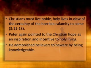 Christians must live noble, holy lives in view of the certainty of the horrible calamity to come (3:11-13).Peter again pointed to the Christian hope as an inspiration and incentive to holy living.He admonished believers to beware by being knowledgeable.