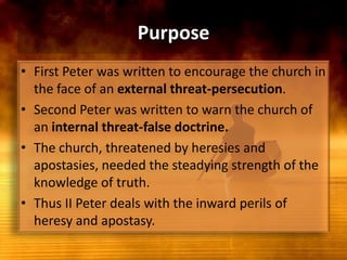PurposeFirst Peter was written to encourage the church in the face of an external threat-persecution. Second Peter was written to warn the church of an internal threat-false doctrine. The church, threatened by heresies and apostasies, needed the steadying strength of the knowledge of truth. Thus II Peter deals with the inward perils of heresy and apostasy.