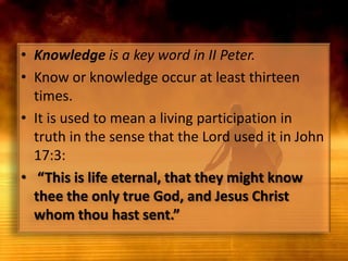 Knowledge is a key word in II Peter. Know or knowledge occur at least thirteen times. It is used to mean a living participation in truth in the sense that the Lord used it in John 17:3: “This is life eternal, that they might know thee the only true God, and Jesus Christ whom thou hast sent.”