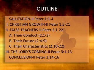 OUTLINE	SALUTATION-II Peter 1:1-4 I. CHRISTIAN GROWTH-II Peter 1:5-21II. FALSE TEACHERS-II Peter 2:1-22	A. Their Conduct (2:1-3)	B. Their Future (2:4-9)	C. Their Characteristics (2:10-22)III. THE LORD’S COMING-II Peter 3:1-13	CONCLUSION-II Peter 3:14-16