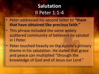 SalutationII Peter 1:1-4Peter addressed his second letter to “them that have obtained like precious faith.”This phrase included the same widely scattered community of believers he saluted in I Peter.Peter touched heavily on the epistle’s primary theme in his salutation. He stated that grace and peace can multiplied “through the knowledge of God and of Jesus our Lord.” 