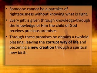 Someone cannot be a partaker of righteousness without knowing what is right. Every gift is given through knowledge-through the knowledge of Him the child of God receives precious promises. Through these promises he obtains a twofold blessing: leaving the corrupt way of life and becoming a new creation through a spiritual new birth.