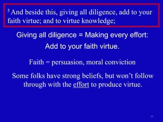 10
5 And beside this, giving all diligence, add to your
faith virtue; and to virtue knowledge;
Giving all diligence = Making every effort:
Add to your faith virtue.
Faith = persuasion, moral conviction
Some folks have strong beliefs, but won’t follow
through with the effort to produce virtue.
 