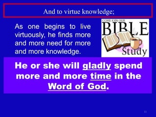 11
And to virtue knowledge;
As one begins to live
virtuously, he finds more
and more need for more
and more knowledge.
He or she will gladly spend
more and more time in the
Word of God.
 