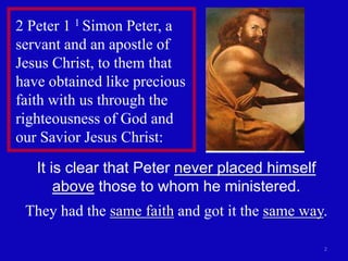 2
2 Peter 1 1 Simon Peter, a
servant and an apostle of
Jesus Christ, to them that
have obtained like precious
faith with us through the
righteousness of God and
our Savior Jesus Christ:
It is clear that Peter never placed himself
above those to whom he ministered.
They had the same faith and got it the same way.
 