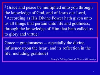 4
2 Grace and peace be multiplied unto you through
the knowledge of God, and of Jesus our Lord,
3 According as His Divine Power hath given unto
us all things that pertain unto life and godliness,
through the knowledge of Him that hath called us
to glory and virtue:
Grace = graciousness -- especially the divine
influence upon the heart, and its reflection in the
life; including gratitude)
Strong's Talking Greek & Hebrew Dictionary.
 