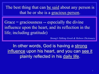 5
The best thing that can be said about any person is
that he or she is a gracious person.
Grace = graciousness -- especially the divine
influence upon the heart, and its reflection in the
life; including gratitude)
Strong's Talking Greek & Hebrew Dictionary.
In other words, God is having a strong
influence upon his heart, and you can see it
plainly reflected in his daily life.
 
