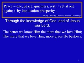 6
Peace = one, peace, quietness, rest, + set at one
again; :- by implication prosperity .
Strong's Talking Greek & Hebrew Dictionary.
Through the knowledge of God, and of Jesus
our Lord.
The better we know Him the more that we love Him;
The more that we love Him, more grace He bestows.
 