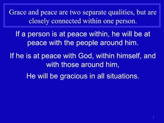 7
Grace and peace are two separate qualities, but are
closely connected within one person.
If a person is at peace within, he will be at
peace with the people around him.
If he is at peace with God, within himself, and
with those around him,
He will be gracious in all situations.
 