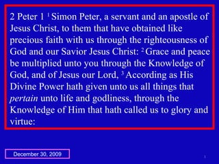 2 Peter 1  1  Simon Peter, a servant and an apostle of Jesus Christ, to them that have obtained like precious faith with us through the righteousness of God and our Savior Jesus Christ:  2  Grace and peace be multiplied unto you through the Knowledge of God, and of Jesus our Lord,  3  According as His Divine Power hath given unto us all things that  pertain  unto life and godliness, through the Knowledge of Him that hath called us to glory and virtue:  December 30, 2009 