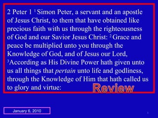 2 Peter 1  1  Simon Peter, a servant and an apostle  of Jesus Christ, to them that have obtained like precious faith with us through the righteousness  of God and our Savior Jesus Christ:  2  Grace and peace be multiplied unto you through the Knowledge of God, and of Jesus our Lord,  3 According as His Divine Power hath given unto  us all things that  pertain  unto life and godliness, through the Knowledge of Him that hath called us to glory and virtue:  January 6, 2010 