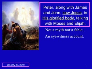 Peter, along with James and John,  saw Jesus , in  His glorified body , talking with Moses and Elijah. January 27, 2010 Not a myth nor a fable; An eyewitness account. 
