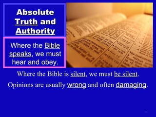 Absolute  Truth  and  Authority Where the  Bible speaks , we must hear and obey. Where the Bible is  silent , we must  be silent . Opinions are usually  wrong  and often  damaging . 
