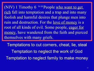 (NIV) 1 Timothy 6  9-10  People  who want to get  rich  fall into temptation and a trap and into many foolish and harmful desires that plunge men into ruin and destruction. For the  love of money  is a root of all kinds of evil. Some people,  eager for money , have wandered from the faith and pierced themselves with many griefs.  Temptations to cut corners, cheat, lie, steal Temptation to neglect the work of God Temptation to neglect family to make money 