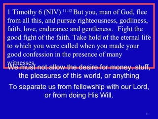 1 Timothy 6 (NIV)  11-12  But you, man of God, flee from all this, and pursue righteousness, godliness, faith, love, endurance and gentleness.  Fight the good fight of the faith. Take hold of the eternal life to which you were called when you made your good confession in the presence of many witnesses. We must not allow the desire for money, stuff, the pleasures of this world, or anything To separate us from fellowship with our Lord, or from doing His Will. 