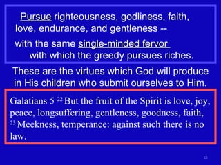 Pursue  righteousness, godliness, faith,  love, endurance, and gentleness --  with the same  single-minded fervor  with which the greedy pursues riches. These are the virtues which God will produce in His children who submit ourselves to Him. Galatians 5  22  But the fruit of the Spirit is love, joy, peace, longsuffering, gentleness, goodness, faith,  23  Meekness, temperance: against such there is no law. 