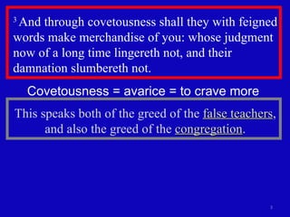 3  And through covetousness shall they with feigned words make merchandise of you: whose judgment now of a long time lingereth not, and their damnation slumbereth not.  Covetousness = avarice = to crave more  This speaks both of the greed of the  false teachers , and also the greed of the  congregation . 