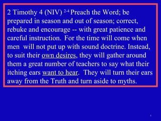 2 Timothy 4 (NIV)  2-4  Preach the Word; be prepared in season and out of season; correct, rebuke and encourage -- with great patience and careful instruction.  For the time will come when men  will not put up with sound doctrine. Instead, to suit their  own desires , they will gather around them a great number of teachers to say what their itching ears  want to hear .  They will turn their ears away from the Truth and turn aside to myths. 