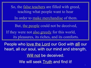 So, the  false teachers  are filled with greed,  teaching what people want to hear  In order to  make merchandise  of them. But,  the people  could not be deceived, If they were not  also greedy  for this world,  its pleasures, its riches, and its comforts. People who  love the Lord  our God with  all  our heart, all our soul, with our mind and strength, Will not  be deceived. We will seek  Truth  and find it! 