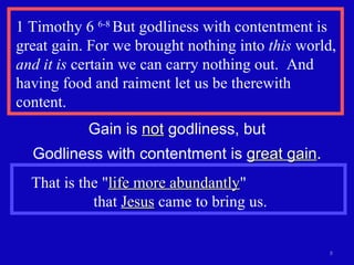 1 Timothy 6  6-8  But godliness with contentment is great gain. For we brought nothing into  this  world,  and it is  certain we can carry nothing out.  And having food and raiment let us be therewith content. Gain is  not  godliness, but Godliness with contentment is  great gain . That is the " life more abundantly "  that  Jesus  came to bring us. 