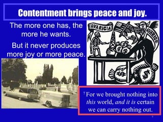 Contentment brings peace and joy. The more one has, the more he wants. But it never produces more joy or more peace. 7  For we brought nothing into  this  world,  and it is  certain we can carry nothing out. 