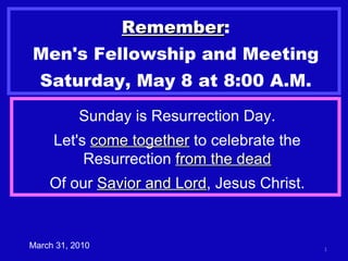 Remember : Men's Fellowship and Meeting Saturday, May 8 at 8:00 A.M. March 31, 2010 Sunday is Resurrection Day. Let's  come together  to celebrate the Resurrection  from the dead Of our  Savior and Lord , Jesus Christ. 