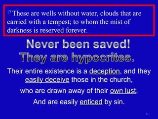 17  These are wells without water, clouds that are carried with a tempest; to whom the mist of darkness is reserved forever.  Their entire existence is a  deception , and they  easily deceive  those in the church, who are drawn away of their  own lust , And are easily  enticed  by sin. 