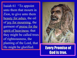 Isaiah 61  3  To appoint unto them that mourn in Zion, to give unto them  beauty for ashes , the oil of  joy for mourning , the garment of  praise for the spirit of heaviness ; that they might be called trees of righteousness, the planting of the Lord, that He might be glorified. Every Promise of God is true. 