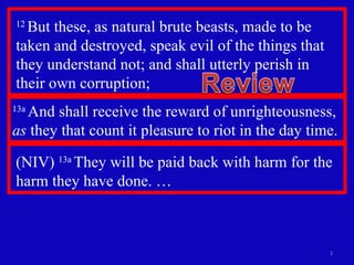 12  But these, as natural brute beasts, made to be taken and destroyed, speak evil of the things that they understand not; and shall utterly perish in  their own corruption;  13a  And shall receive the reward of unrighteousness,  as  they that count it pleasure to riot in the day time. (NIV)  13a  They will be paid back with harm for the harm they have done. … 