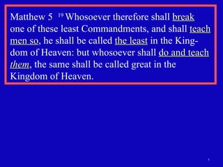 Matthew 5  19  Whosoever therefore shall  break   one of these least Commandments, and shall  teach men so , he shall be called  the least  in the King-dom of Heaven: but whosoever shall  do and teach  them , the same shall be called great in the Kingdom of Heaven. 