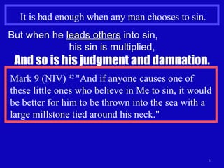 It is bad enough when any man chooses to sin. But when he  leads others  into sin,  his sin is multiplied, And so is his judgment and damnation. Mark 9 (NIV)  42  "And if anyone causes one of these little ones who believe in Me to sin, it would be better for him to be thrown into the sea with a large millstone tied around his neck." 