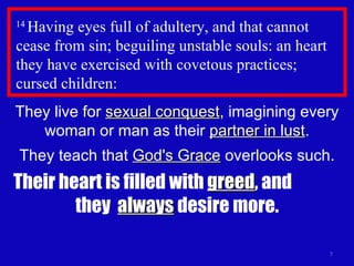 14  Having eyes full of adultery, and that cannot cease from sin; beguiling unstable souls: an heart they have exercised with covetous practices;  cursed children:  They live for  sexual conquest , imagining every woman or man as their  partner in lust . They teach that  God's Grace  overlooks such. Their heart is filled with  greed , and  they  always  desire more. 