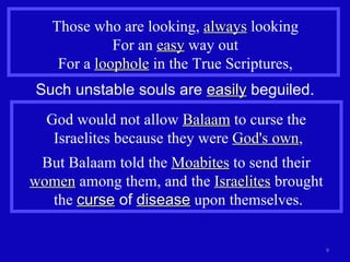 Those who are looking,  always  looking For an  easy  way out For a  loophole  in the True Scriptures, Such unstable souls are  easily  beguiled. God would not allow  Balaam  to curse the  Israelites because they were  God's own , But Balaam told the  Moabites  to send their  women  among them, and the  Israelites  brought  the  curse  of  disease  upon themselves. 