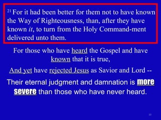21  For it had been better for them not to have known the Way of Righteousness, than, after they have known  it , to turn from the Holy Command-ment delivered unto them.  For those who have  heard  the Gospel and have  known  that it is true, And yet  have  rejected Jesus  as Savior and Lord -- Their eternal judgment and damnation is  more severe  than those who have never heard. 