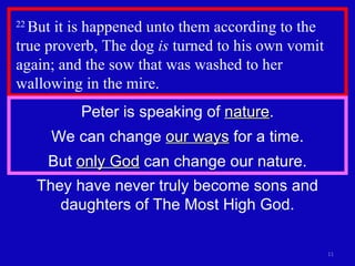 22  But it is happened unto them according to the true proverb, The dog  is  turned to his own vomit again; and the sow that was washed to her wallowing in the mire.  They have never truly become sons and daughters of The Most High God. Peter is speaking of  nature . We can change  our ways  for a time. But  only God  can change our nature. 